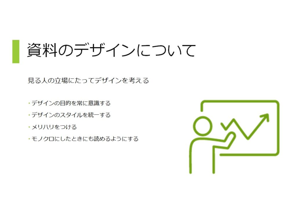 資料のデザインについて。見る人の立場にたってデザインを考える。デザインの目的を常に意識する。デザインのスタイルを統一する。メリハリをつける。モノクロにしたときにも読めるようにする。